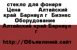 стекло для фонаря  › Цена ­ 500 - Алтайский край, Барнаул г. Бизнес » Оборудование   . Алтайский край,Барнаул г.